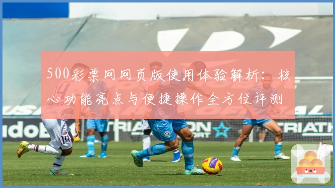 500彩票网网页版使用体验解析：核心功能亮点与便捷操作全方位评测