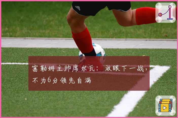 富勒姆主帅席尔瓦：放眼下一战，不为6分领先自满