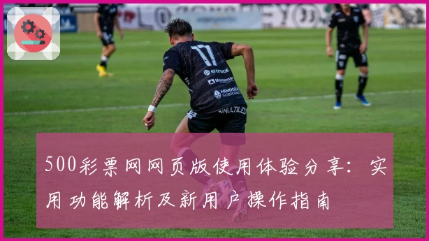 500彩票网网页版使用体验分享：实用功能解析及新用户操作指南