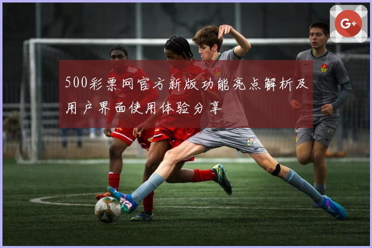 500彩票网官方新版功能亮点解析及用户界面使用体验分享