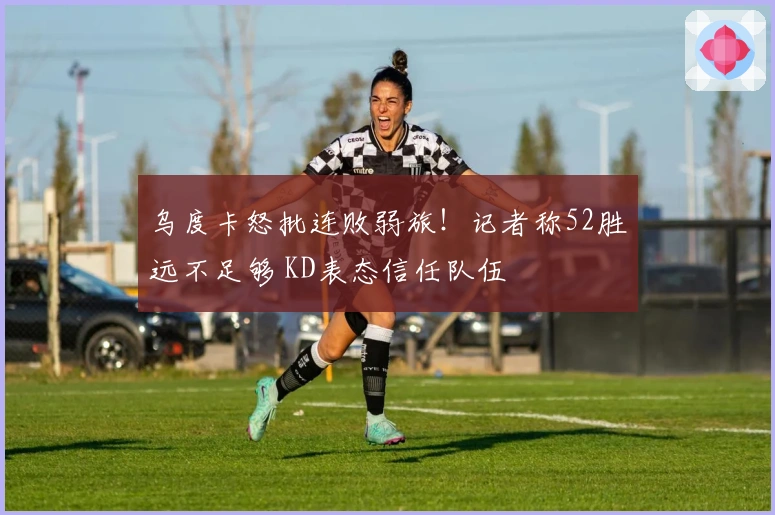 乌度卡怒批连败弱旅！记者称52胜远不足够 KD表态信任队伍