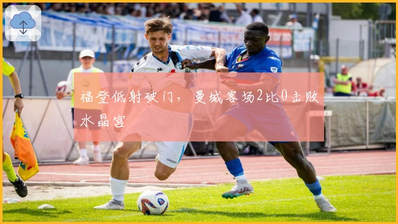 福登低射破门，曼城客场2比0击败水晶宫