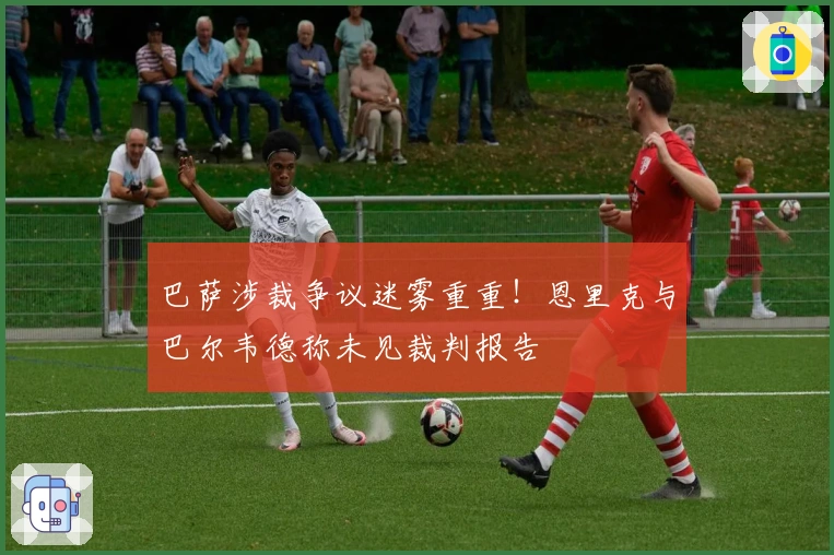 巴萨涉裁争议迷雾重重！恩里克与巴尔韦德称未见裁判报告