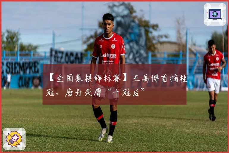 【全国象棋锦标赛】王禹博首摘桂冠，唐丹荣膺“十冠后”