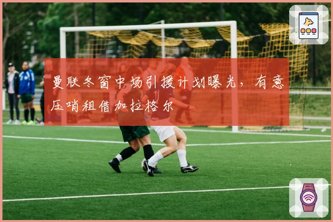 曼联冬窗中场引援计划曝光，有意压哨租借加拉格尔