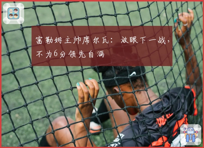 富勒姆主帅席尔瓦：放眼下一战，不为6分领先自满